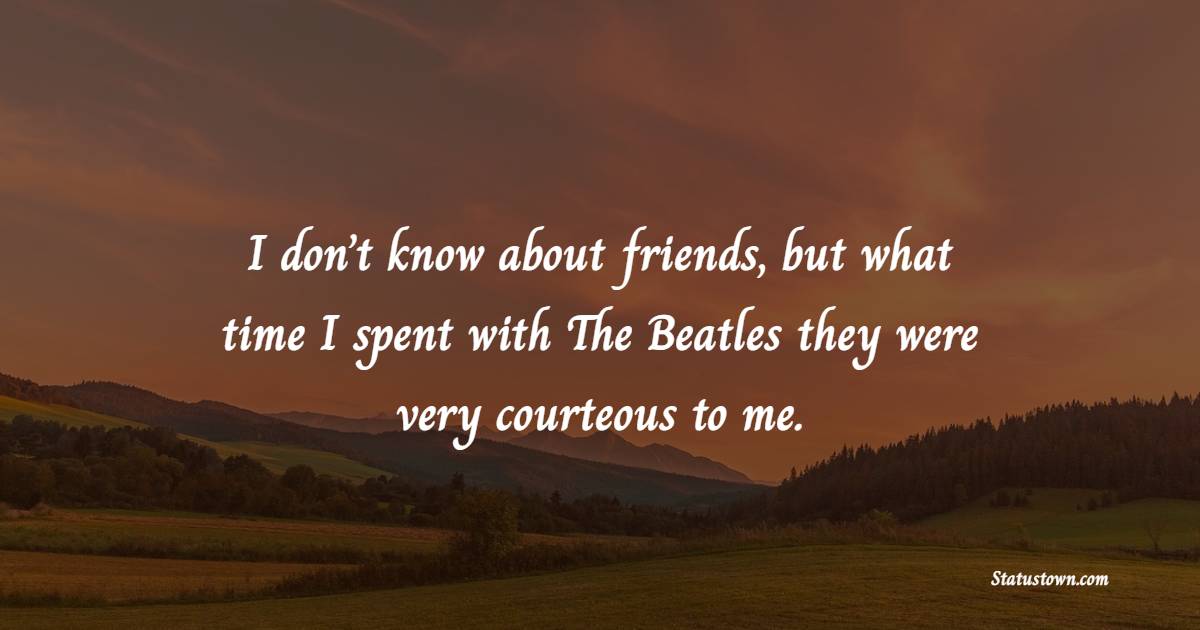 I don’t know about friends, but what time I spent with The Beatles they were very courteous to me.