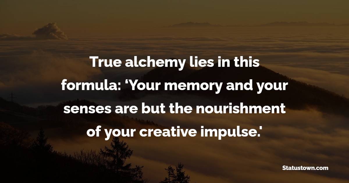 True alchemy lies in this formula: ‘Your memory and your senses are but the nourishment of your creative impulse.' - Creativity Quotes 