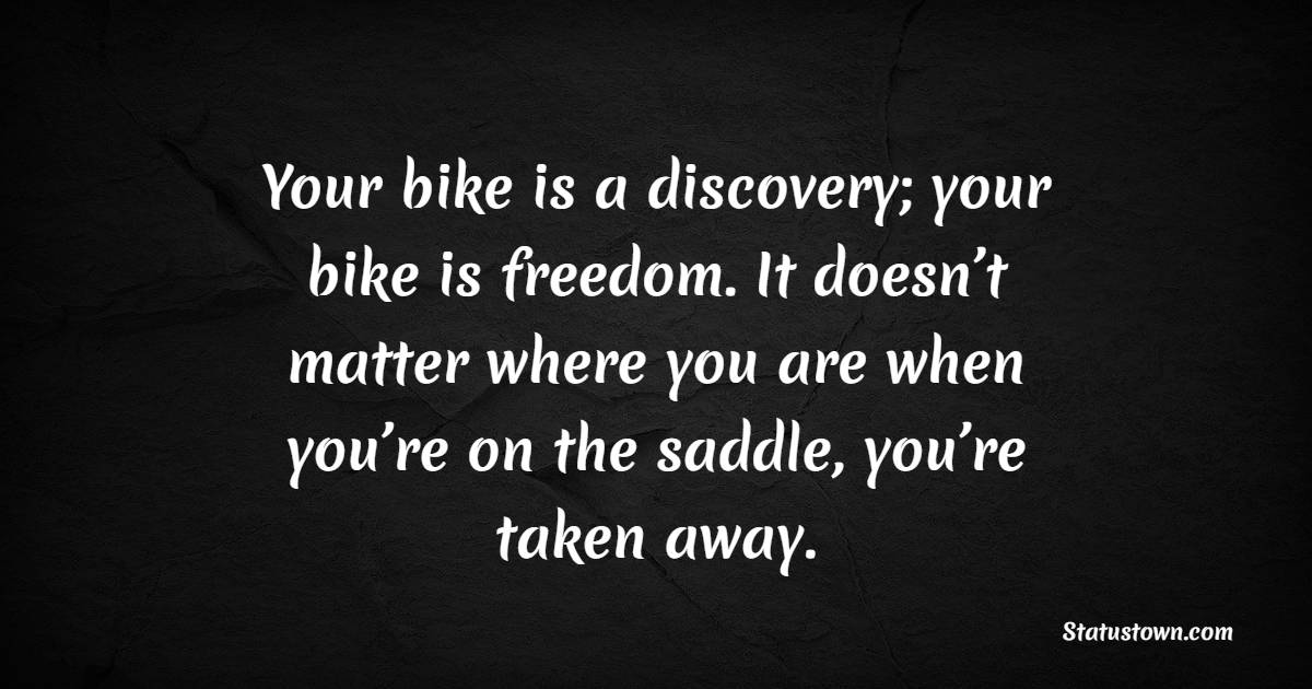 Your bike is a discovery; your bike is freedom. It doesn’t matter where you are when you’re on the saddle, you’re taken away.