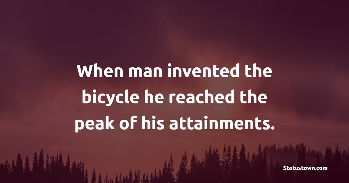 When man invented the bicycle he reached the peak of his attainments.