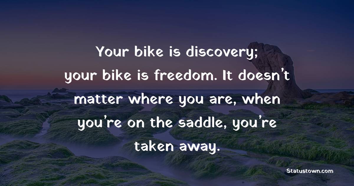 Your bike is discovery; your bike is freedom. It doesn’t matter where you are, when you’re on the saddle, you’re taken away.