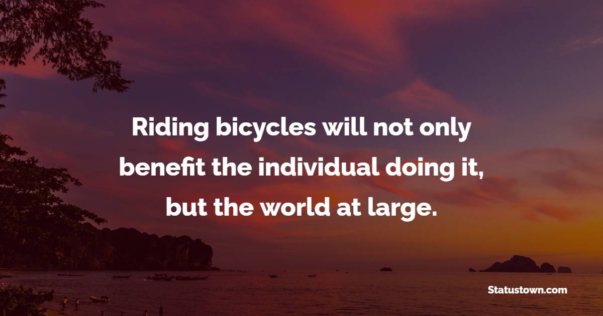 Riding bicycles will not only benefit the individual doing it, but the world at large.