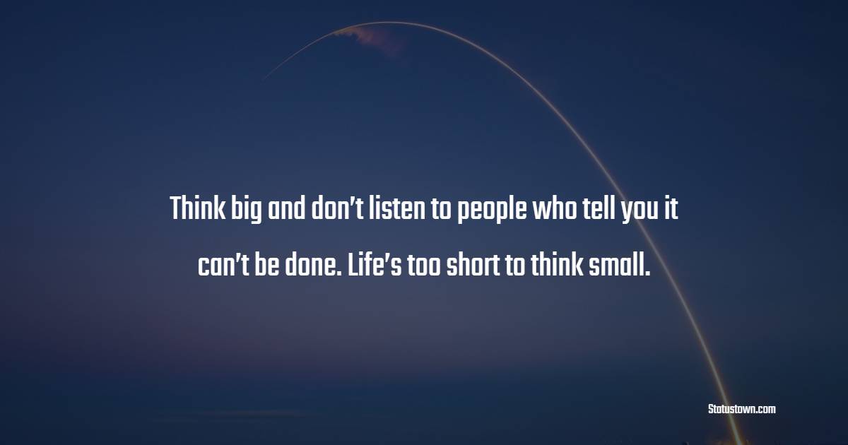 Think big and don’t listen to people who tell you it can’t be done. Life’s too short to think small.