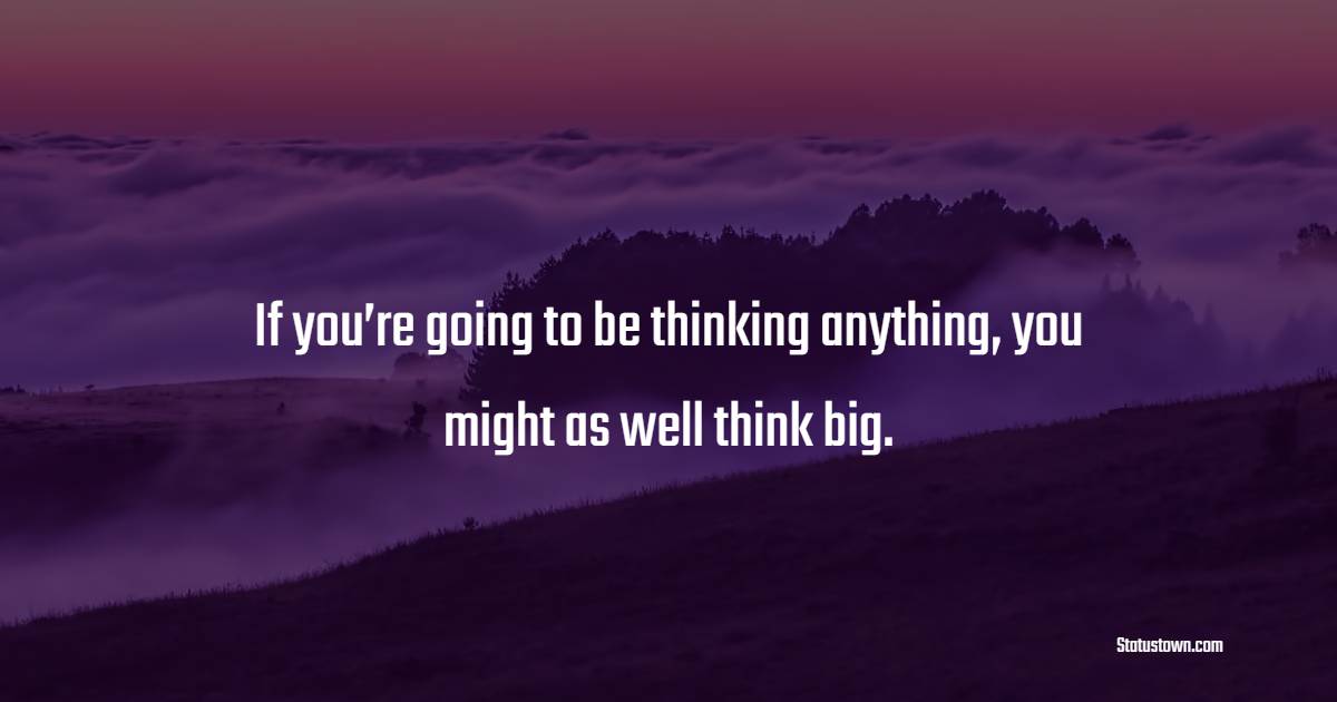 If you’re going to be thinking anything, you might as well think big.