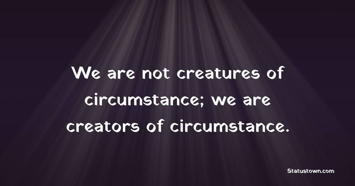 We are not creatures of circumstance; we are creators of circumstance.