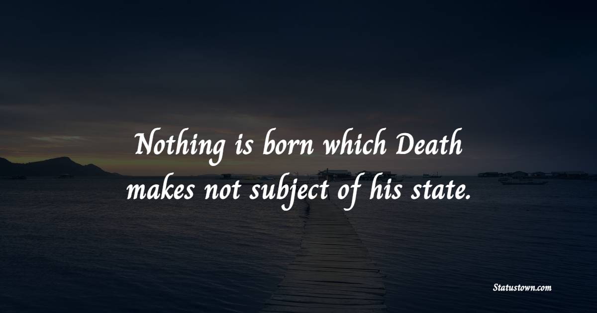 Nothing is born which Death makes not subject of his state.