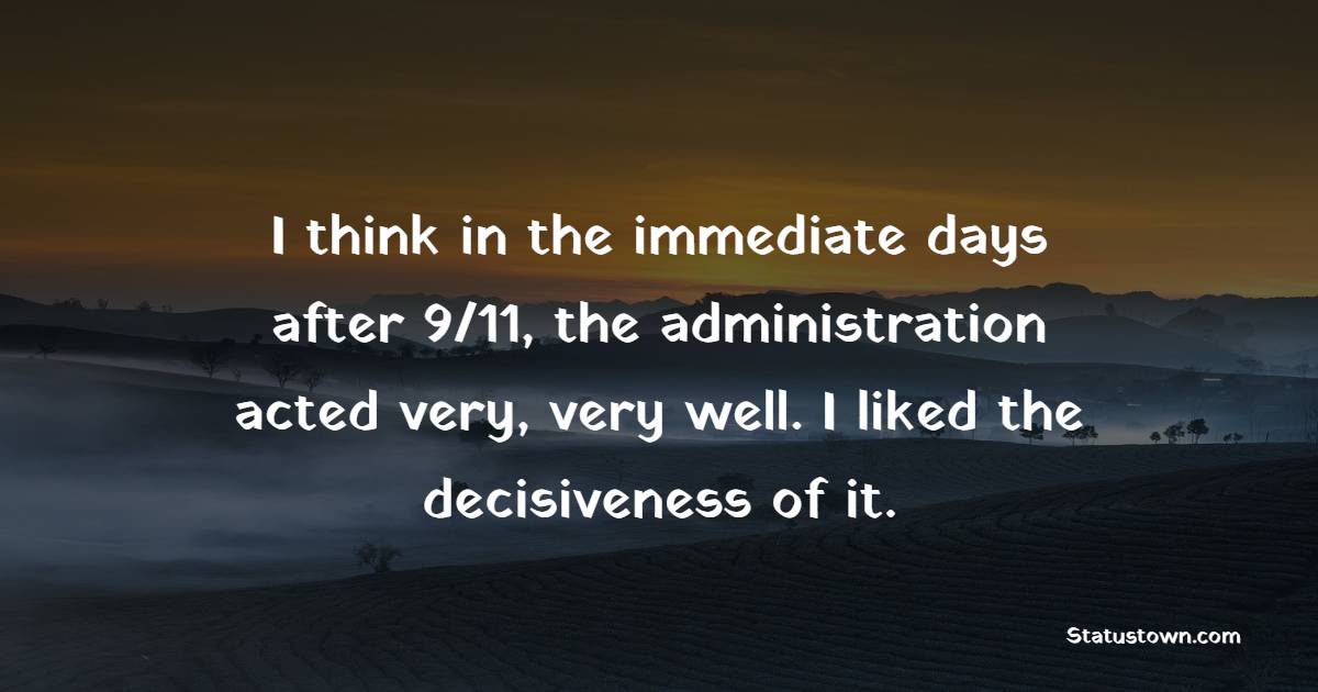 I think in the immediate days after 9/11, the administration acted very, very well. I liked the decisiveness of it.