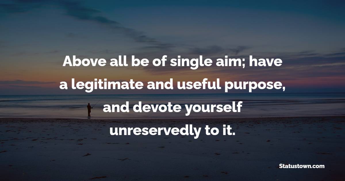 Above all be of single aim; have a legitimate and useful purpose, and devote yourself unreservedly to it. - Dedication Quotes