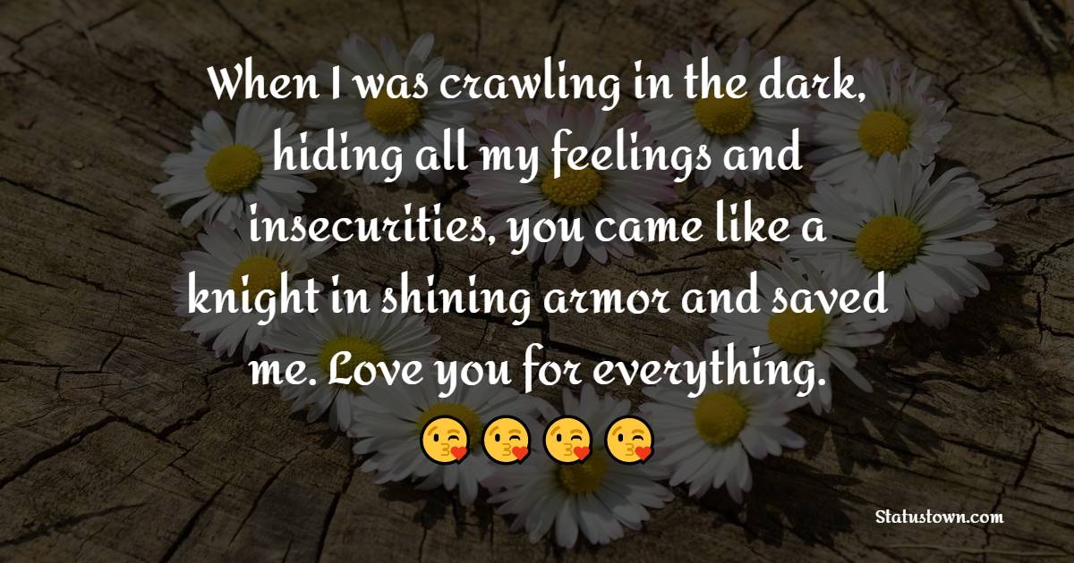 When I was crawling in the dark, hiding all my feelings and insecurities, you came like a knight in shining armor and saved me. Love you for everything. - Deep Love Messages 