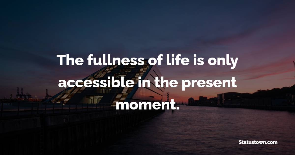 The fullness of life is only accessible in the present moment.