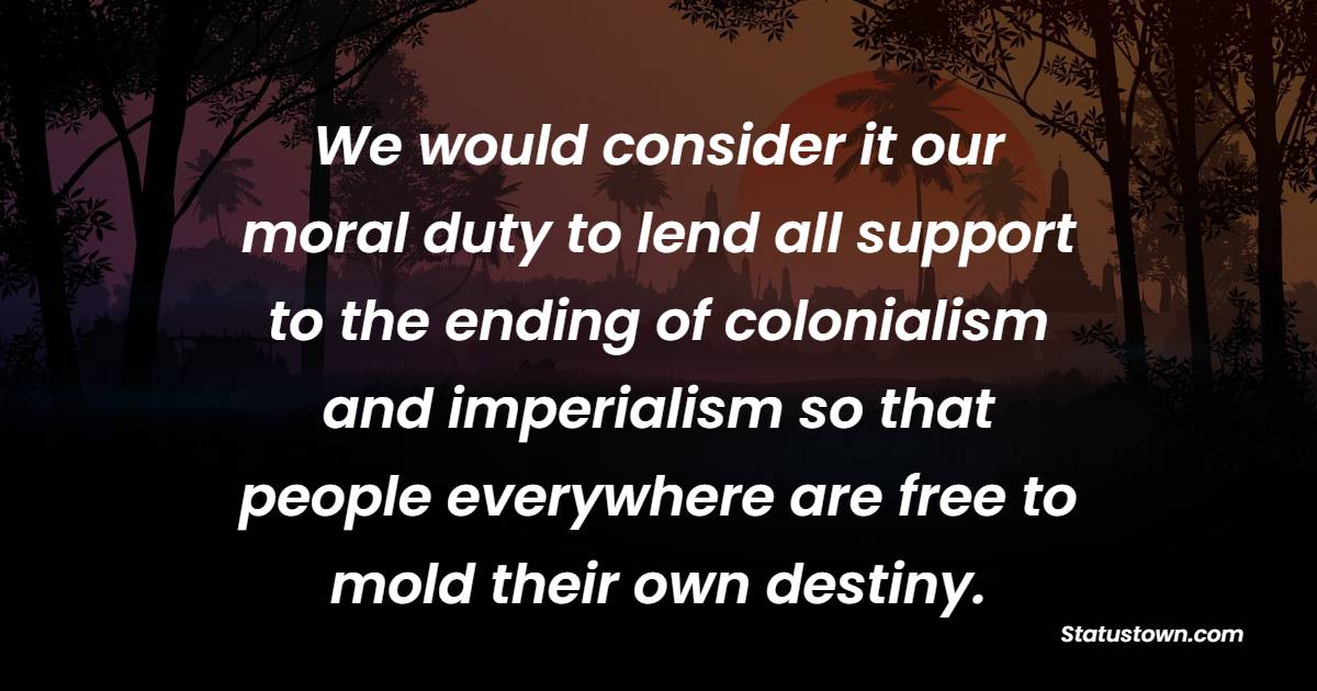 We would consider it our moral duty to lend all support to the ending of colonialism and imperialism so that people everywhere are free to mold their own destiny.