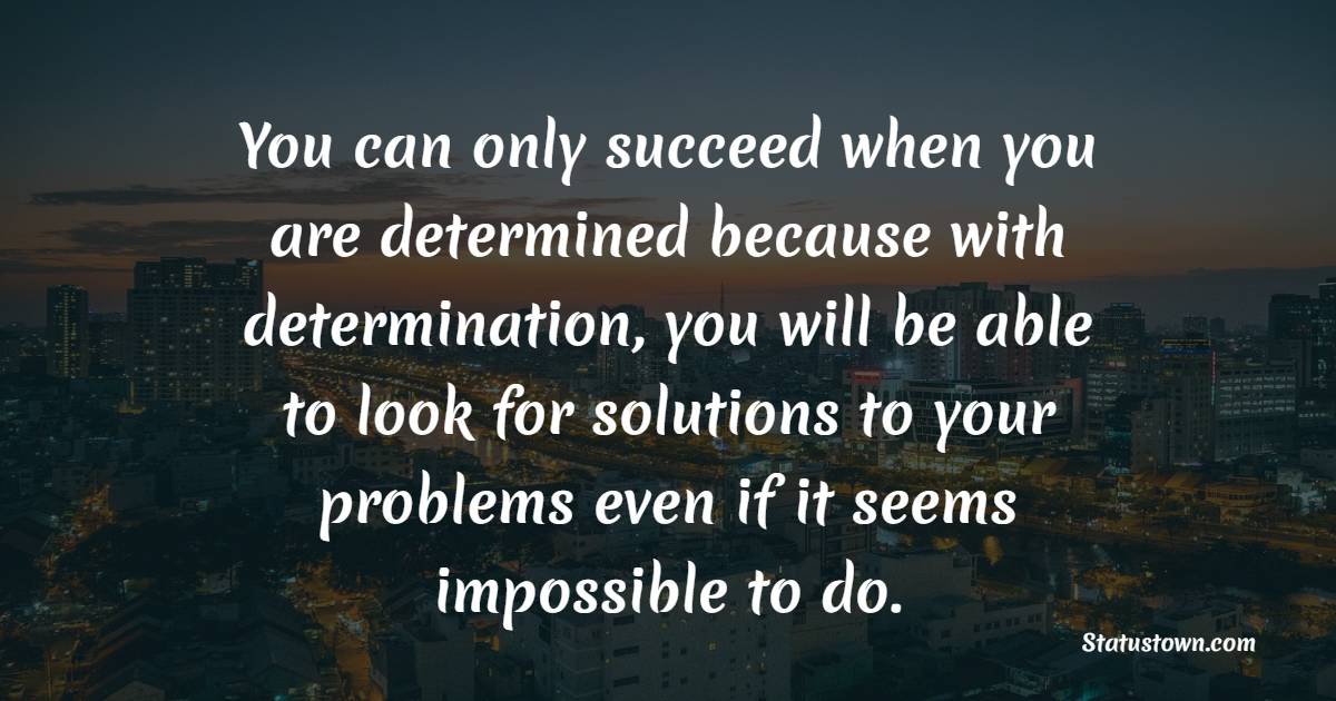 You can only succeed when you are determined because with determination, you will be able to look for solutions to your problems even if it seems impossible to do.
