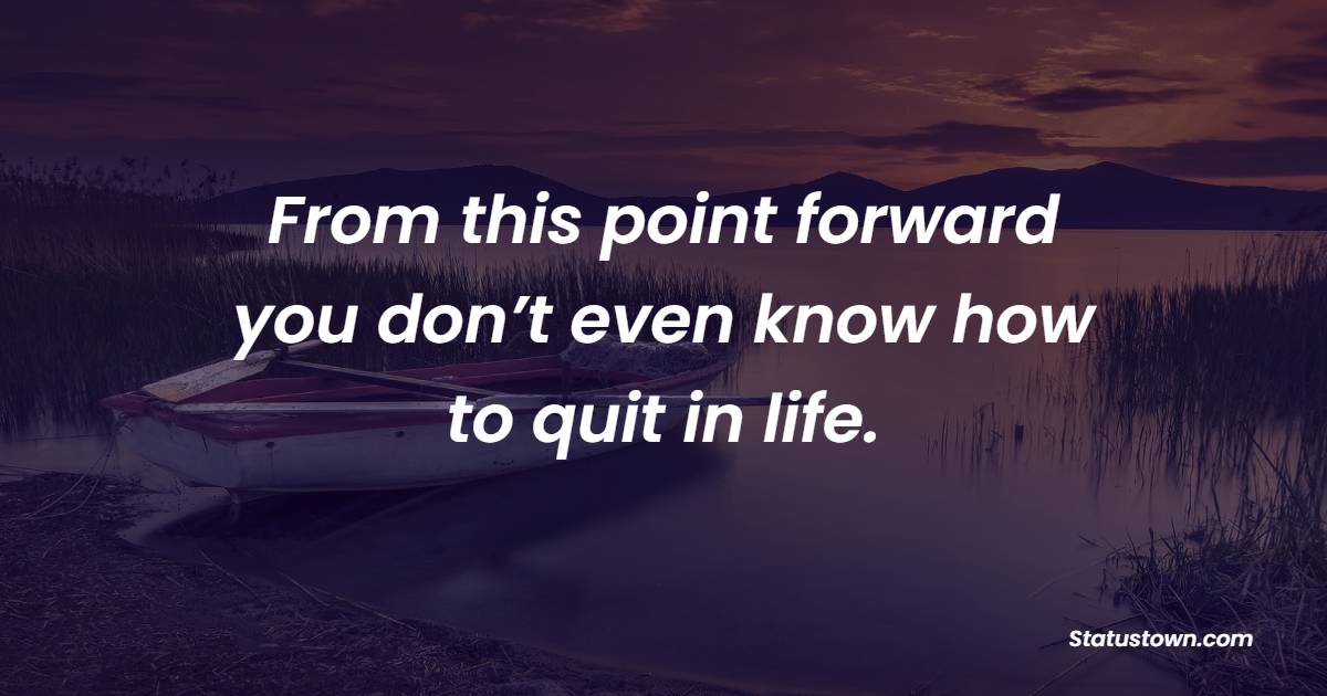 From this point forward, you don’t even know how to quit in life.
