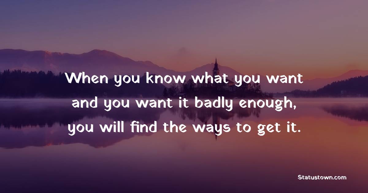 When you know what you want and you want it badly enough, you will find the ways to get it.