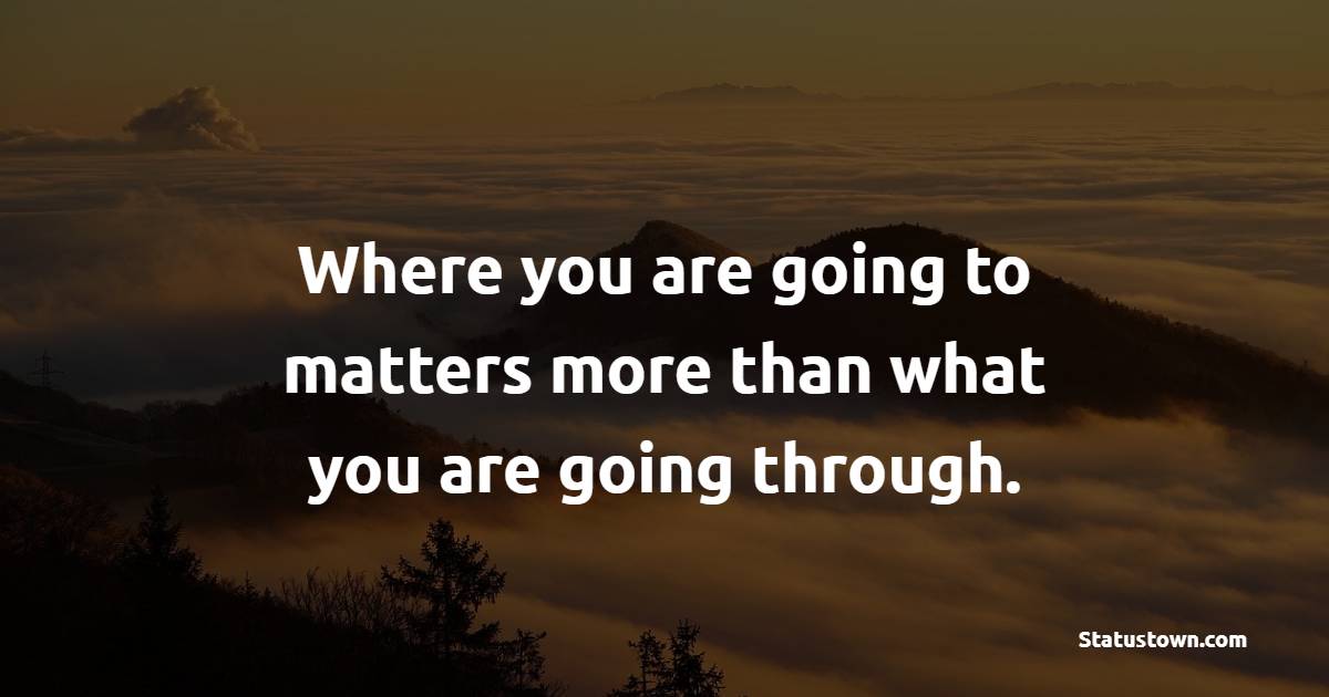 Where you are going to matters more than what you are going through.