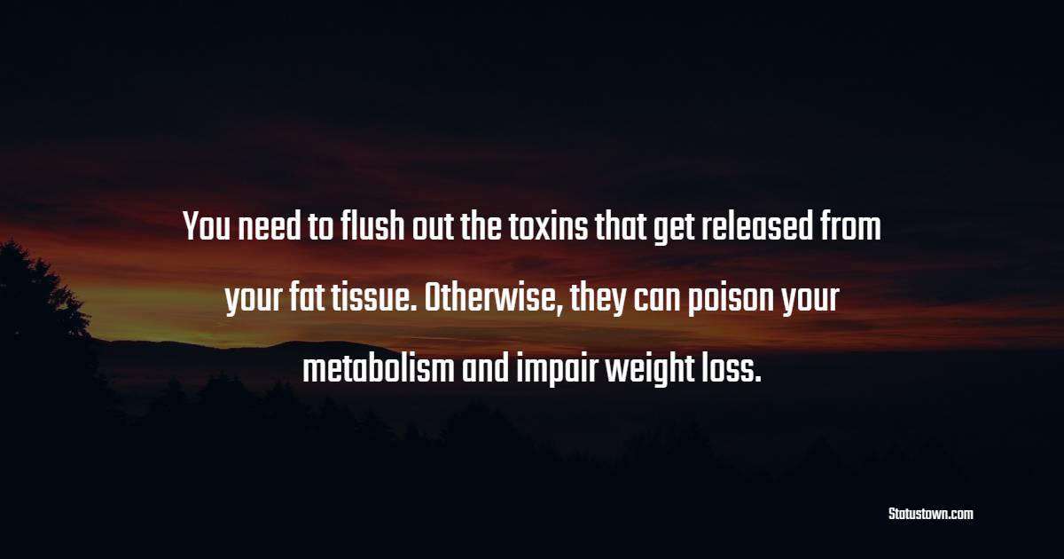 You need to flush out the toxins that get released from your fat tissue. Otherwise, they can poison your metabolism and impair weight loss. - Detox Quotes 