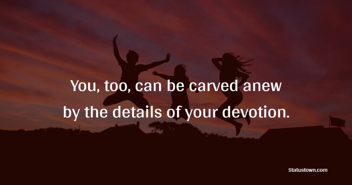 You, too, can be carved anew by the details of your devotion. - Devotion Quotes