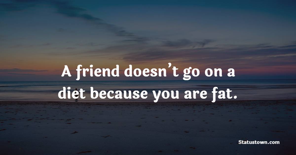 A friend doesn’t go on a diet because you are fat.