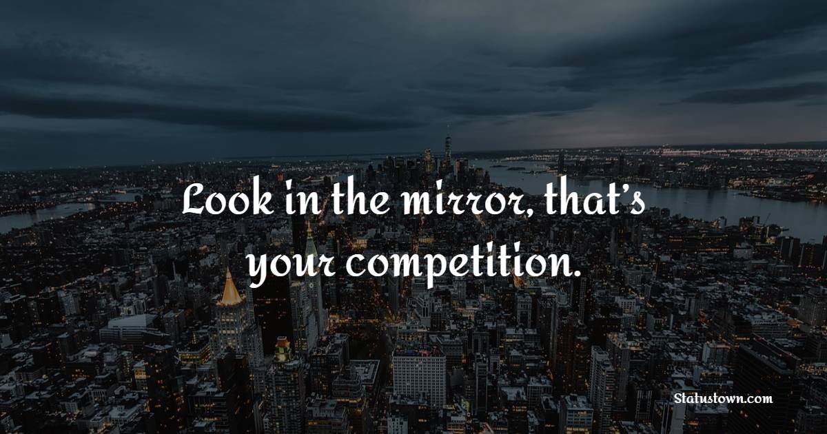 Look in the mirror, that’s your competition.