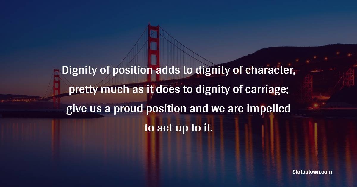 Dignity of position adds to dignity of character, pretty much as it does to dignity of carriage; give us a proud position and we are impelled to act up to it. - Dignity Quotes