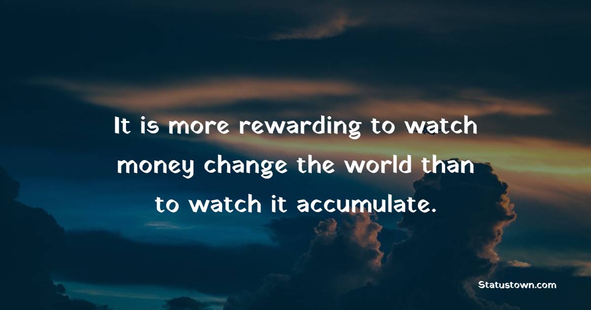 It is more rewarding to watch money change the world than to watch it accumulate.