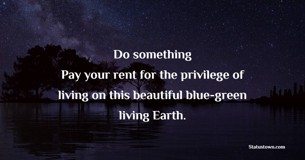 Do something. Pay your rent for the privilege of living on this beautiful, blue-green, living Earth.