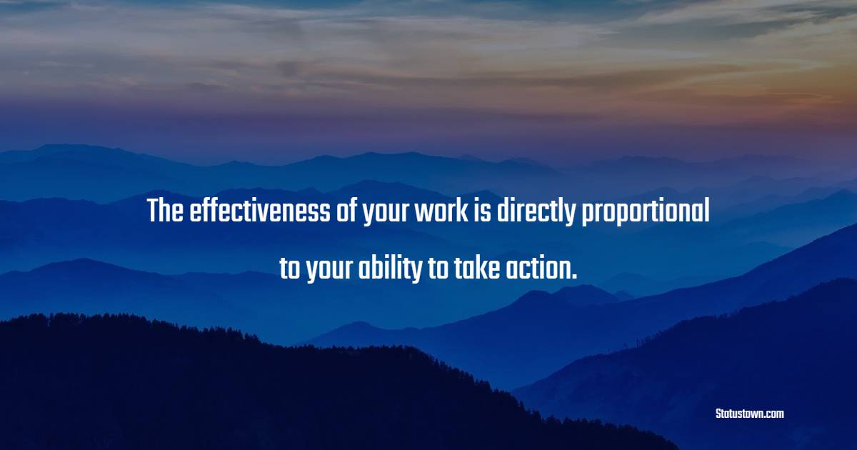 The effectiveness of your work is directly proportional to your ability to take action.