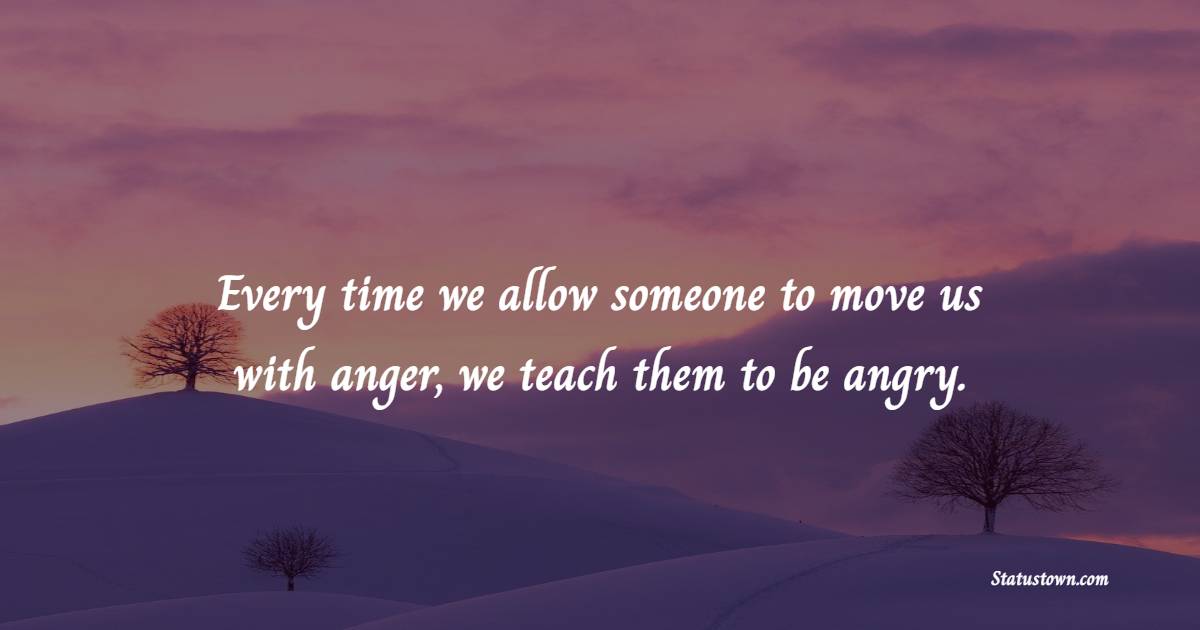 Every time we allow someone to move us with anger, we teach them to be angry.