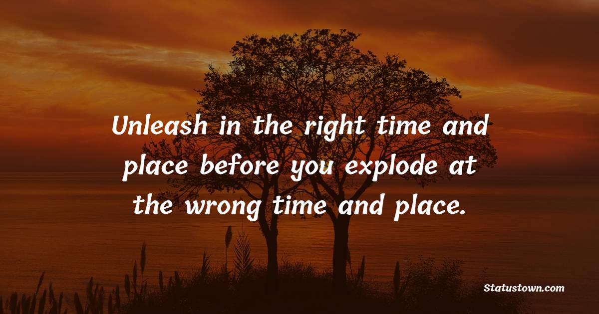 Unleash in the right time and place before you explode at the wrong time and place. - Emotional Intelligence Quotes