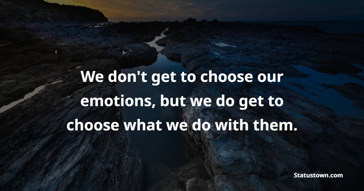 We don't get to choose our emotions, but we do get to choose what we do with them.