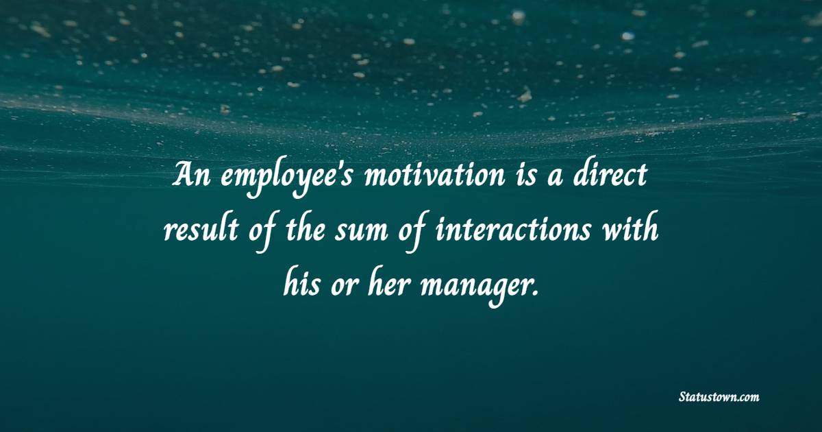 An employee's motivation is a direct result of the sum of interactions with his or her manager. - Employee Engagement Quotes