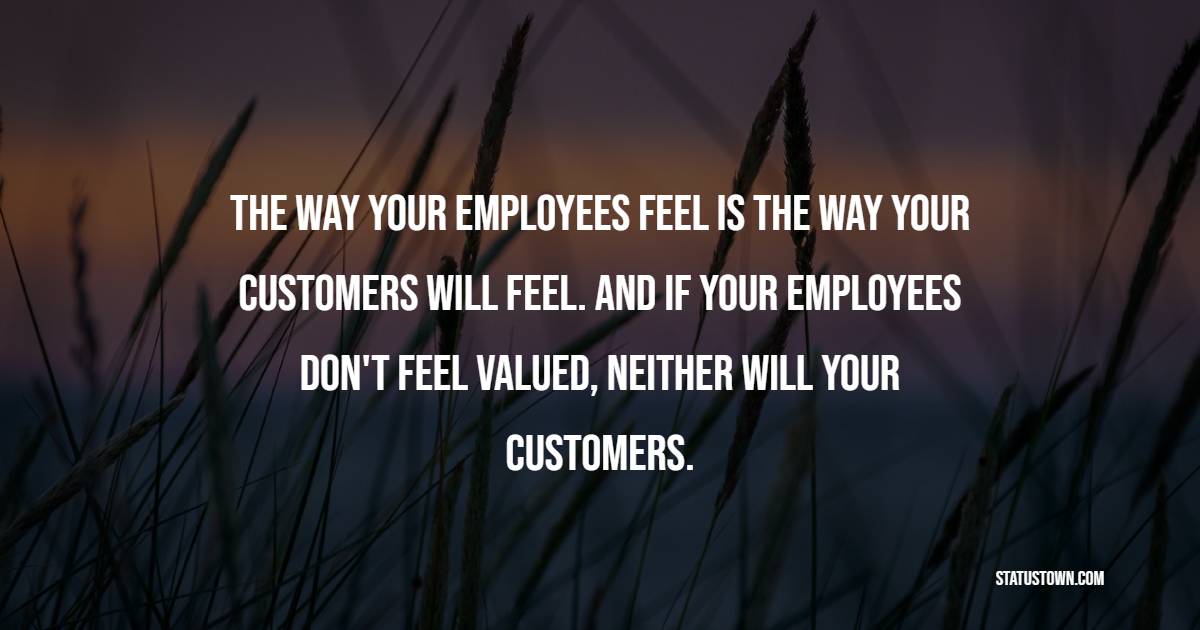 The way your employees feel is the way your customers will feel. And if your employees don't feel valued, neither will your customers.