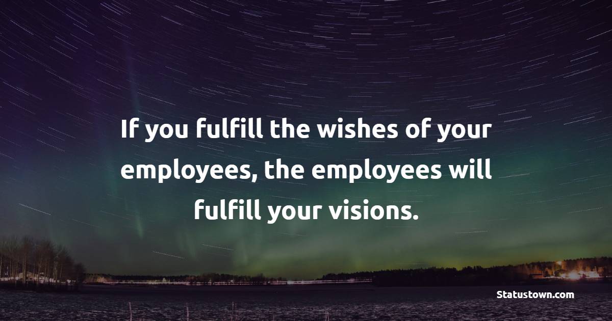 If you fulfill the wishes of your employees, the employees will fulfill your visions.