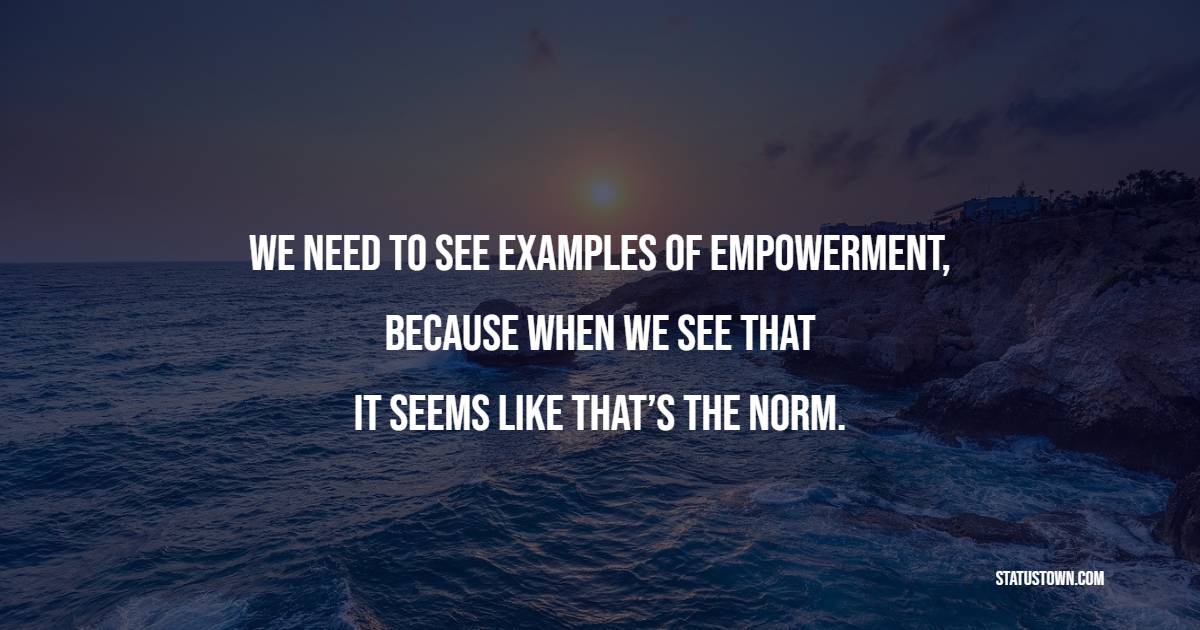 We need to see examples of empowerment, because when we see that… it seems like that’s the norm.