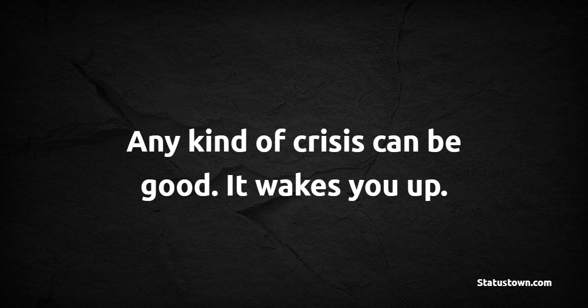 Any kind of crisis can be good. It wakes you up.