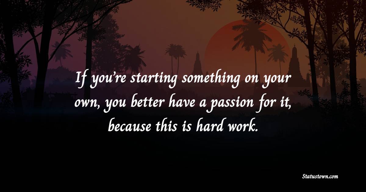 If you’re starting something on your own, you better have a passion for it, because this is hard work.