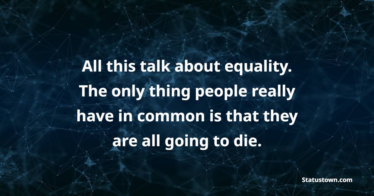 All this talk about equality. The only thing people really have in common is that they are all going to die.