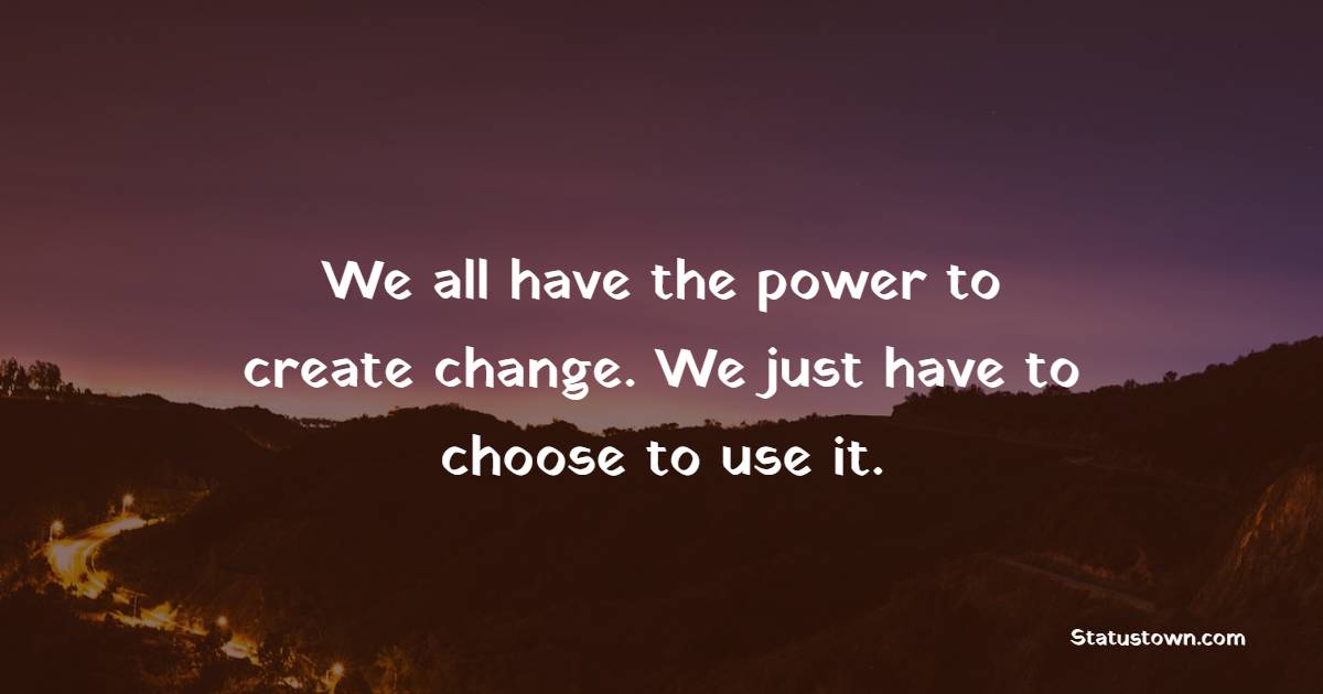 We all have the power to create change. We just have to choose to use it.