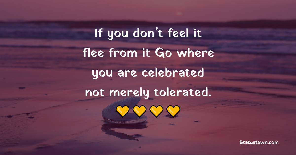 If you don’t feel it, flee from it. Go where you are celebrated, not merely tolerated.
