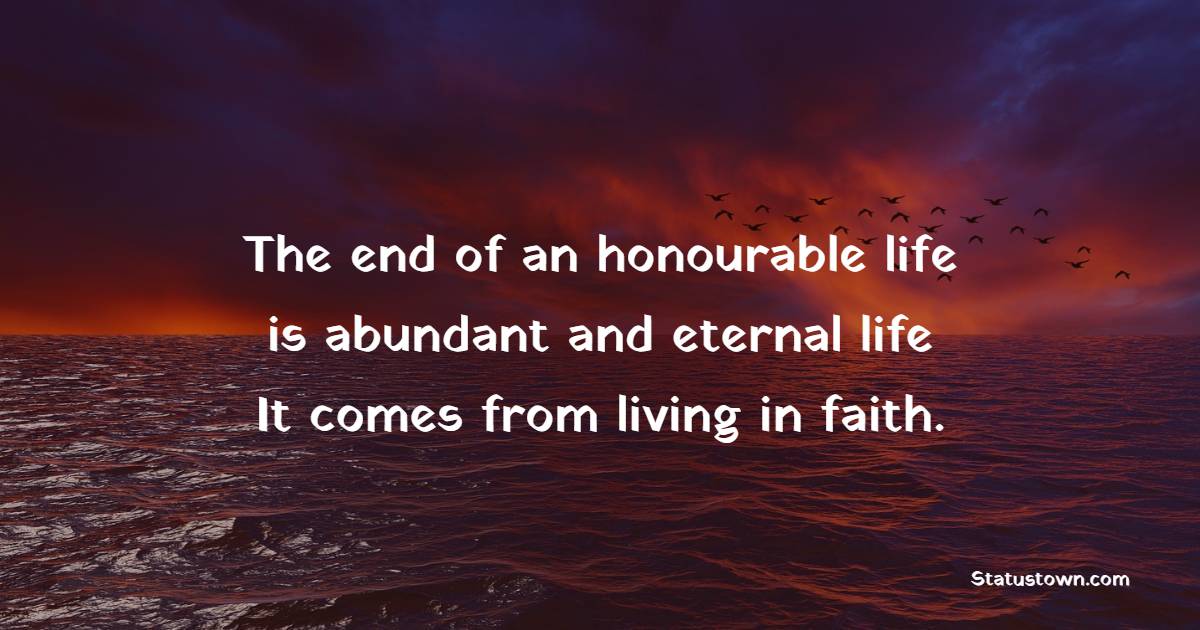 The end of an honorable life is abundant and eternal life. It comes from living in faith.