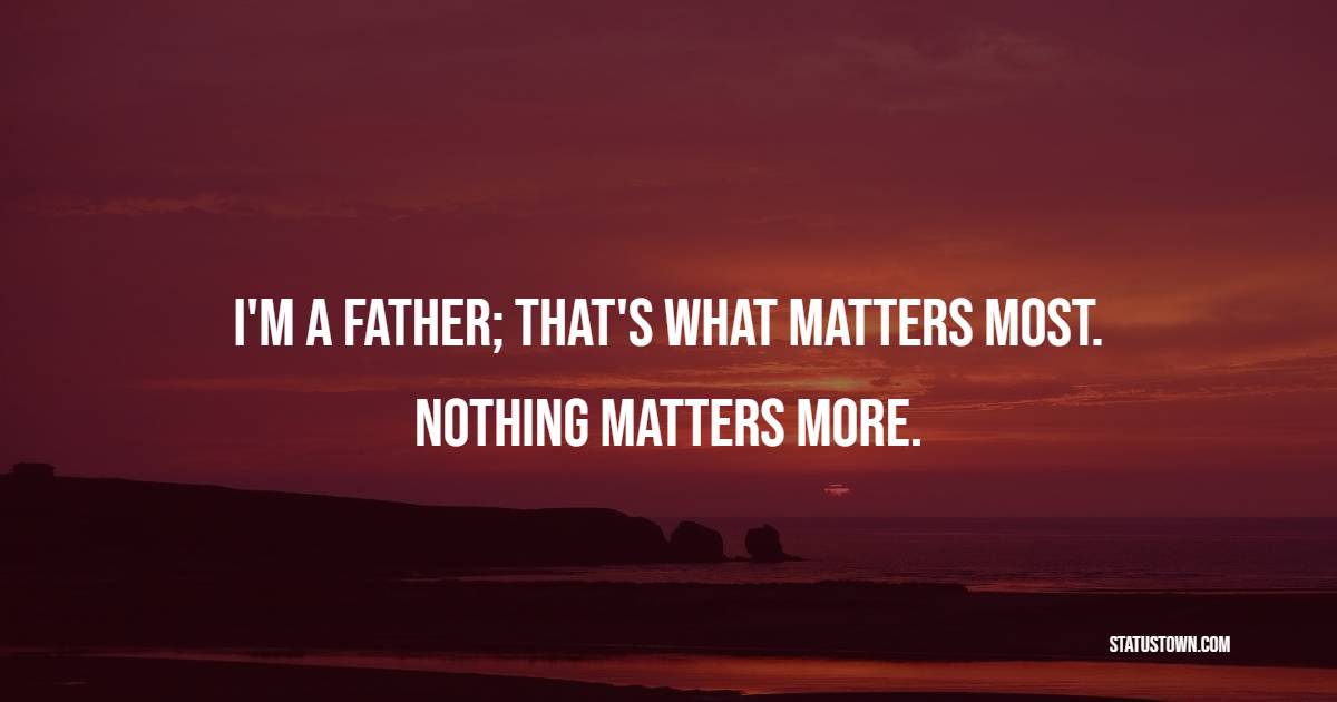 I'm a father; that's what matters most. Nothing matters more.
