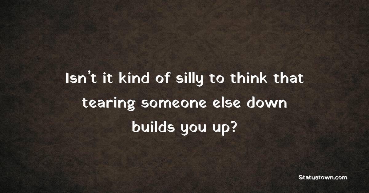 Isn’t it kind of silly to think that tearing someone else down builds you up?
