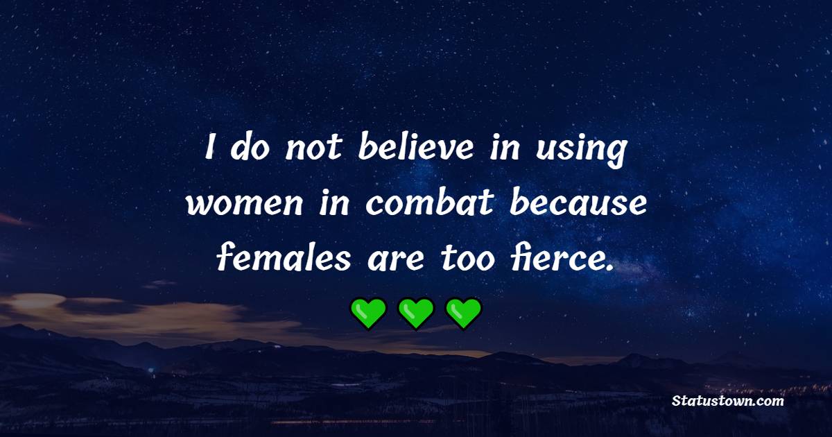 I do not believe in using women in combat, because females are too fierce.