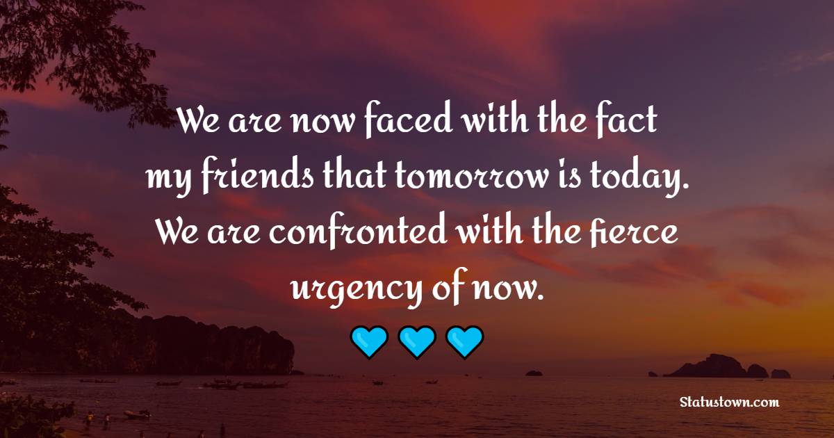 We are now faced with the fact, my friends, that tomorrow is today. We are confronted with the fierce urgency of now.