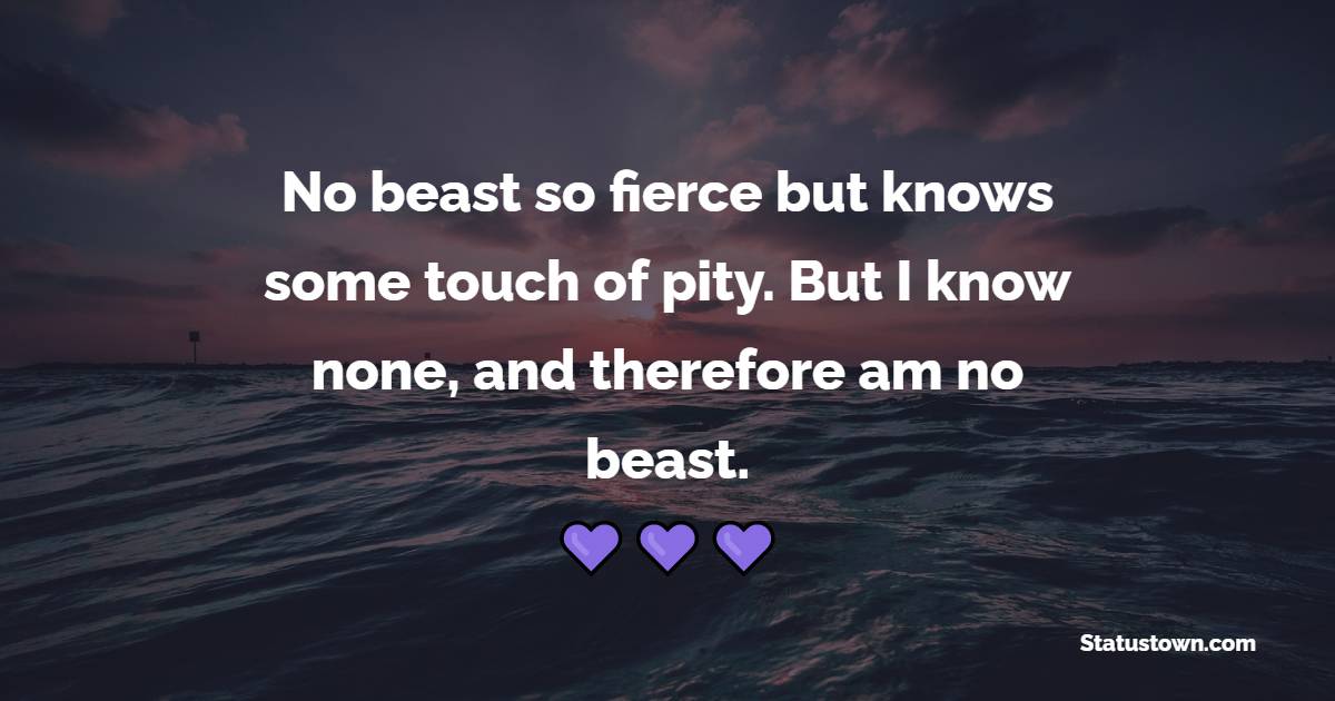 No beast so fierce but knows some touch of pity. But I know none, and therefore am no beast.