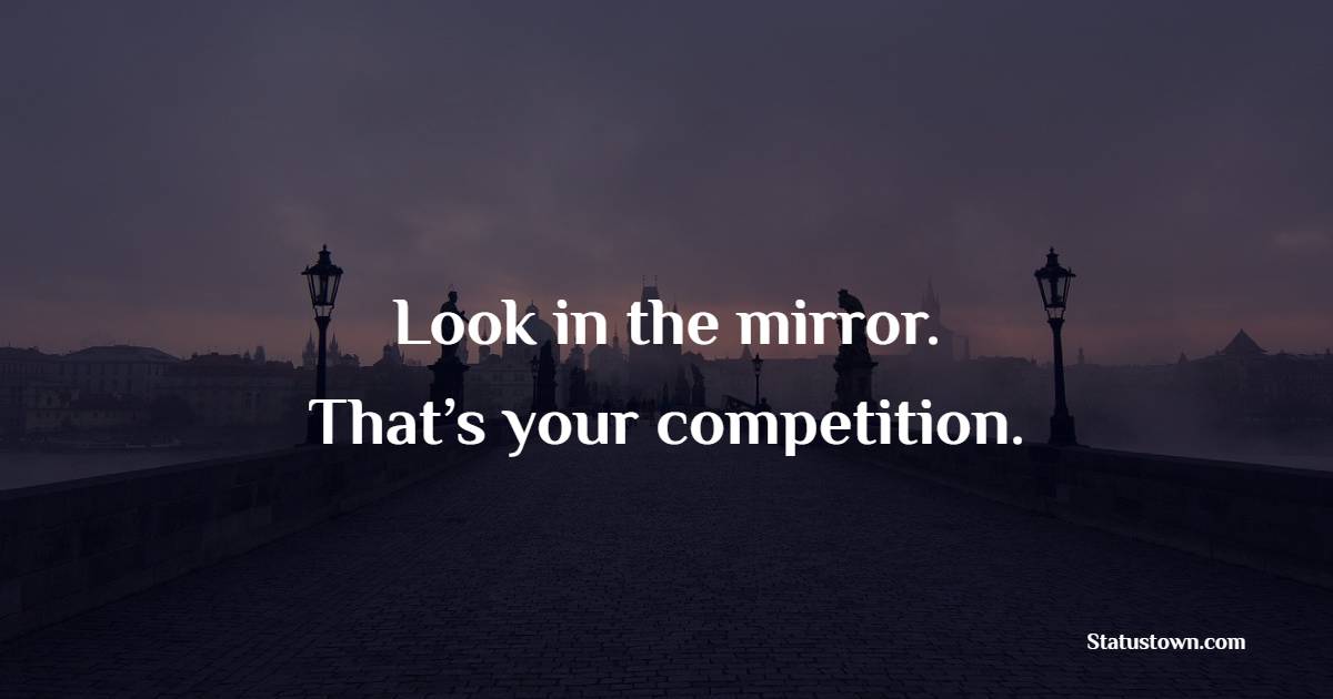Look in the mirror. That’s your competition.