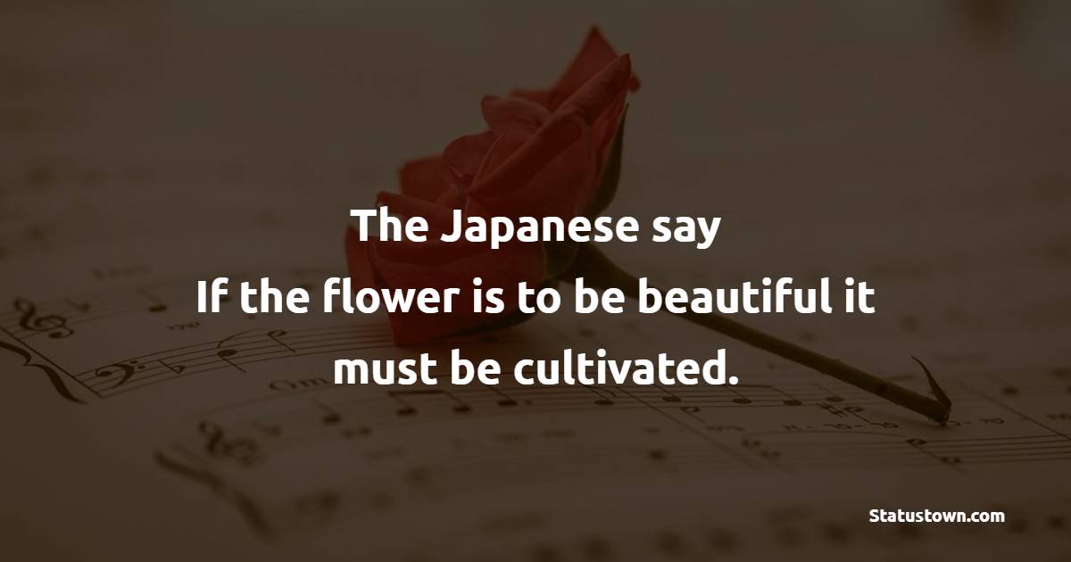 The Japanese say, If the flower is to be beautiful, it must be cultivated.