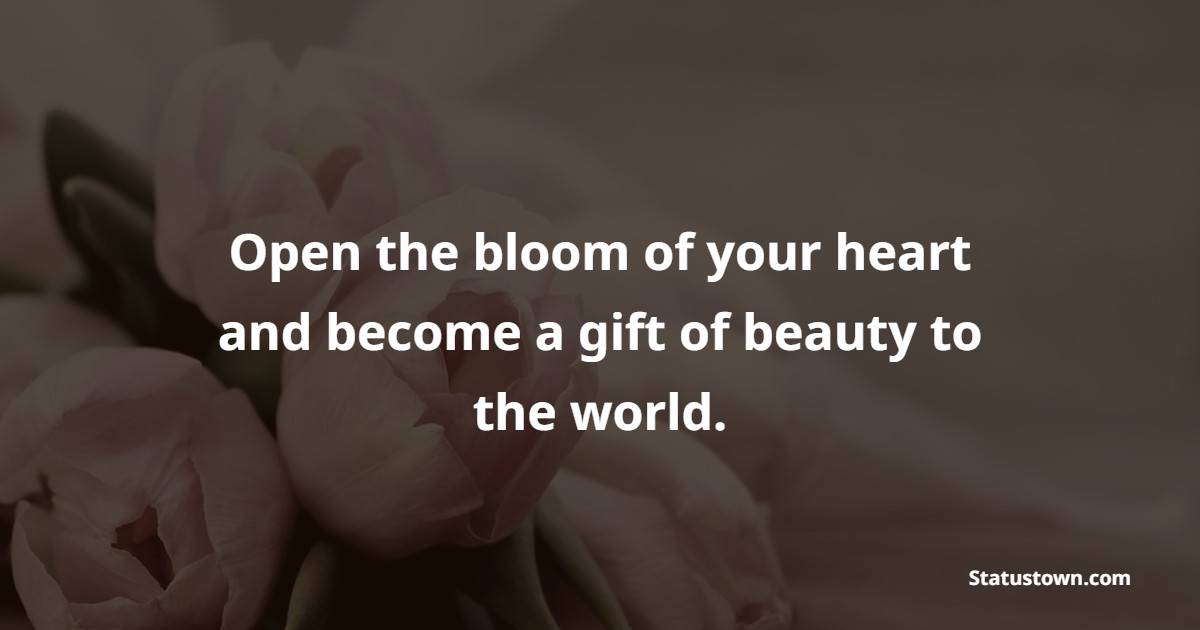 Open the bloom of your heart and become a gift of beauty to the world.