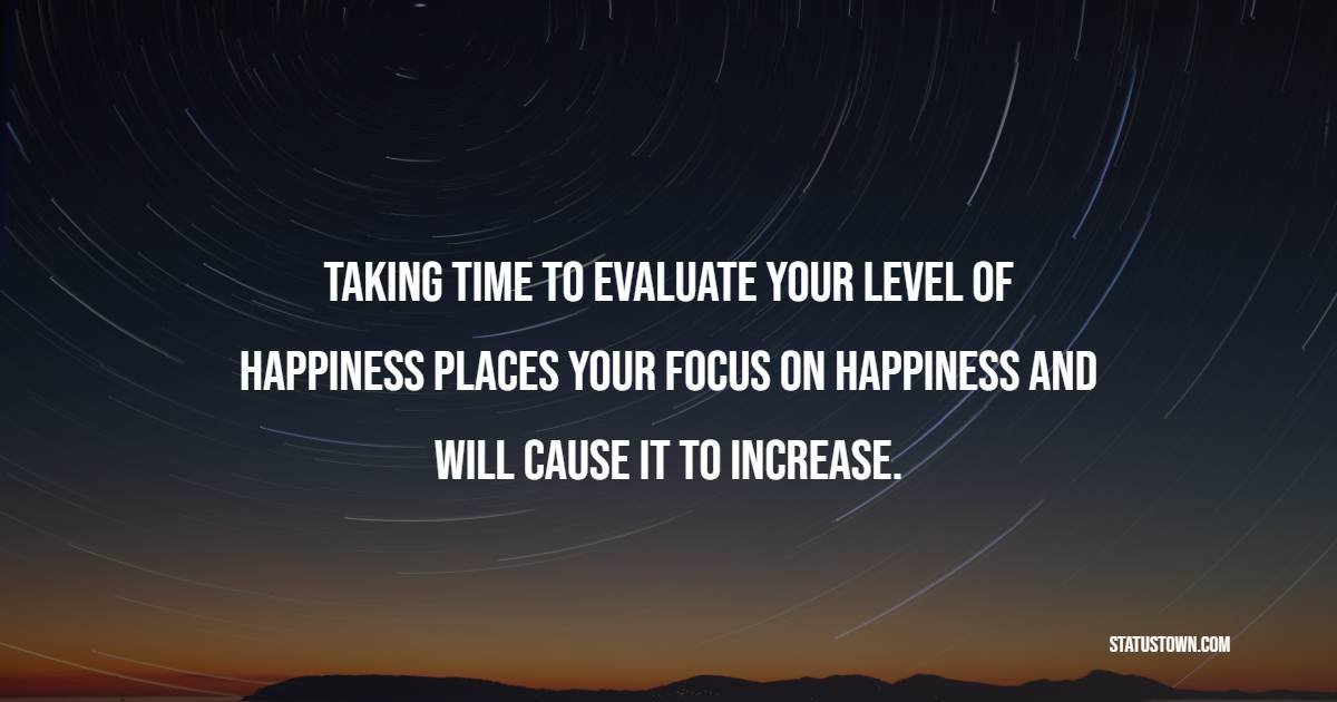 Taking time to evaluate your level of happiness places your focus on happiness and will cause it to increase. - Focus Quotes 