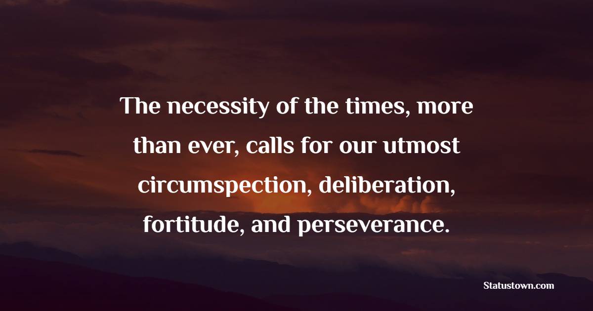 The necessity of the times, more than ever, calls for our utmost circumspection, deliberation, fortitude, and perseverance.